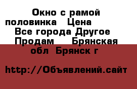 Окно с рамой половинка › Цена ­ 4 000 - Все города Другое » Продам   . Брянская обл.,Брянск г.